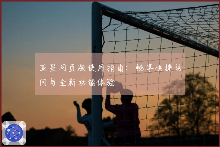 亚星网页版使用指南：畅享快捷访问与全新功能体验