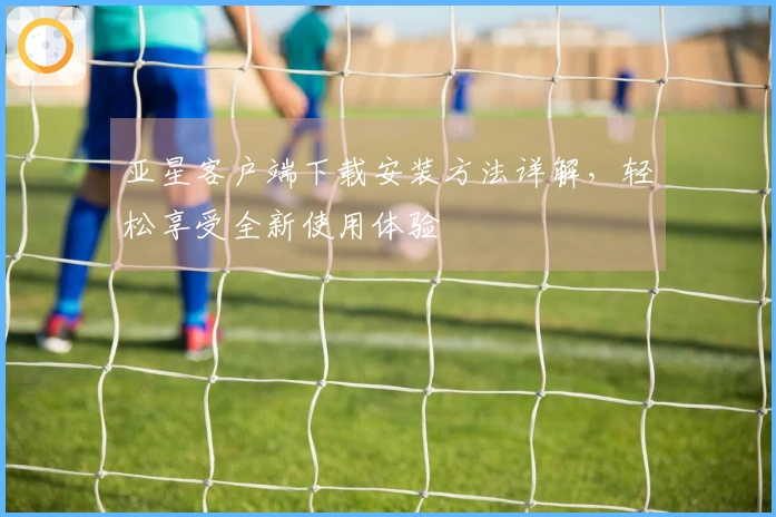 亚星客户端下载安装方法详解，轻松享受全新使用体验