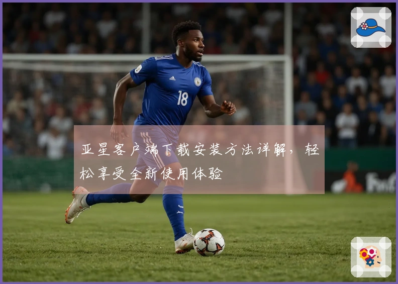 亚星客户端下载安装方法详解，轻松享受全新使用体验