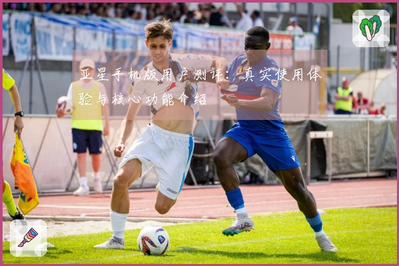 亚星手机版用户测评：真实使用体验与核心功能介绍