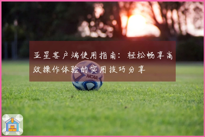 亚星客户端使用指南：轻松畅享高效操作体验的实用技巧分享